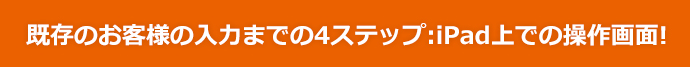 既存のお客様の入力までの4ステップ：iPad上での操作画面！