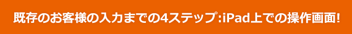 既存のお客様の入力までの4ステップ：iPad上での操作画面！