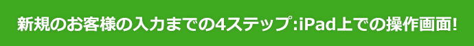 新規のお客様の入力までの4ステップ：iPad上での操作画面！