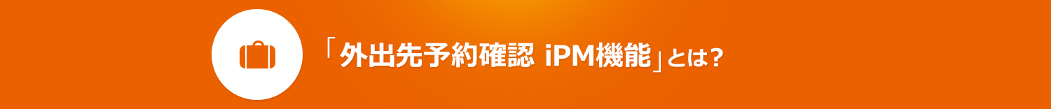 「外出先予約確認　iPM機能」とは？