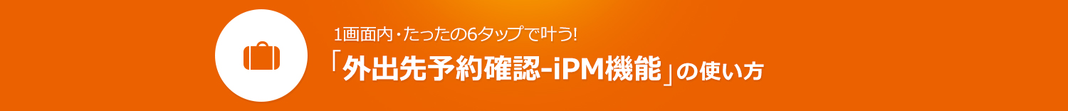 1画面内・たったの6タップで叶う！「外出先予約確認-iPM機能」の使い方