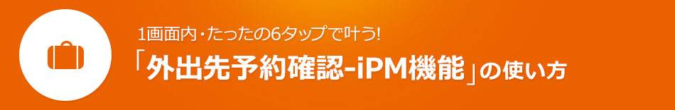 1画面内・たったの6タップで叶う！「外出先予約確認-iPM機能」の使い方