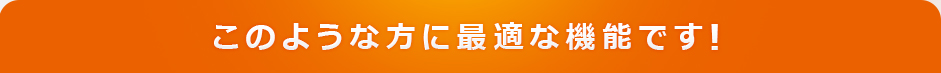 このような方に最適な機能です！