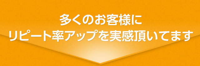 多くのお客様にリピート率アップを実感いただいてます。