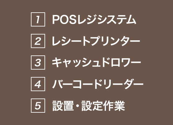 1.POSレジシステム 2.レシートプリンター 3.キャッシュドロワー 4.バーコードリーダー 5.設置・設定作業