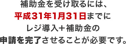 補助金を受け取るには、平成31年1月3１日までにレジ導入＋補助金の申請を完了させることが必要です。