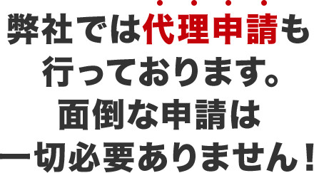 弊社では代理申請も行っております。面倒な申請は一切必要ありません！